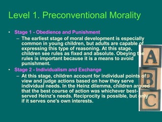 Stage 1 - Obedience and Punishment   The earliest stage of moral development is especially common in young children, but adults are capable of expressing this type of reasoning. At this stage, children see rules as fixed and absolute. Obeying the rules is important because it is a means to avoid punishment. Stage 2 - Individualism and Exchange   At this stage, children account for individual points of view and judge actions based on how they serve individual needs. In the Heinz dilemma, children argued that the best course of action was whichever best-served Heinz’s needs. Reciprocity is possible, but only if it serves one's own interests. Level 1. Preconventional Morality  