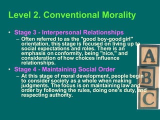 Level 2. Conventional Morality  Stage 3 - Interpersonal Relationships  Often referred to as the "good boy-good girl" orientation, this stage is focused on living up to social expectations and roles. There is an emphasis on conformity, being "nice," and consideration of how choices influence relationships. Stage 4 - Maintaining Social Order   At this stage of moral development, people begin to consider society as a whole when making judgments. The focus is on maintaining law and order by following the rules, doing one’s duty, and respecting authority. 