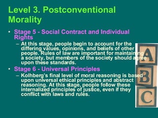 Level 3. Postconventional Morality Stage 5 - Social Contract and Individual Rights   At this stage, people begin to account for the differing values, opinions, and beliefs of other people. Rules of law are important for maintaining a society, but members of the society should agree upon these standards. Stage 6 - Universal Principles   Kolhberg’s final level of moral reasoning is based upon universal ethical principles and abstract reasoning. At this stage, people follow these internalized principles of justice, even if they conflict with laws and rules.  