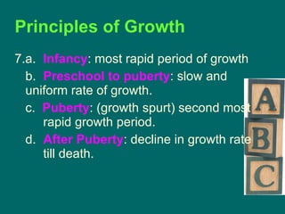 Principles of Growth 7.a.  Infancy : most rapid period of growth b.  Preschool to puberty : slow and  uniform rate of growth. c.  Puberty : (growth spurt) second most  rapid growth period. d.  After Puberty : decline in growth rate  till death. 