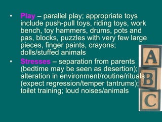 Play   – parallel play; appropriate toys include push-pull toys, riding toys, work bench, toy hammers, drums, pots and pas, blocks, puzzles with very few large pieces, finger paints, crayons; dolls/stuffed animals Stresses   – separation from parents (bedtime may be seen as desertion); alteration in environment/routine/rituals (expect regression/temper tantrums); toilet training; loud noises/animals 
