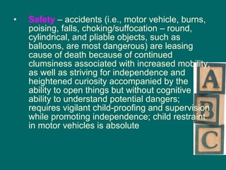Safety   – accidents (i.e., motor vehicle, burns, poising, falls, choking/suffocation – round, cylindrical, and pliable objects, such as balloons, are most dangerous) are leasing cause of death because of continued clumsiness associated with increased mobility, as well as striving for independence and heightened curiosity accompanied by the ability to open things but without cognitive ability to understand potential dangers; requires vigilant child-proofing and supervision while promoting independence; child restraint in motor vehicles is absolute 