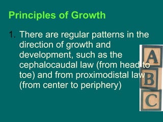 There are regular patterns in the direction of growth and development, such as the cephalocaudal law (from head to toe) and from proximodistal law (from center to periphery) Principles of Growth 