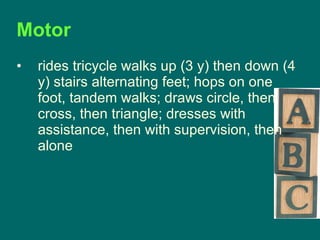 Motor  rides tricycle walks up (3 y) then down (4 y) stairs alternating feet; hops on one foot, tandem walks; draws circle, then cross, then triangle; dresses with assistance, then with supervision, then alone  