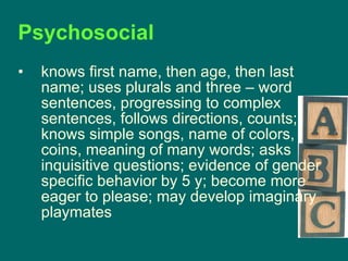 Psychosocial  knows first name, then age, then last name; uses plurals and three – word sentences, progressing to complex sentences, follows directions, counts; knows simple songs, name of colors, coins, meaning of many words; asks inquisitive questions; evidence of gender specific behavior by 5 y; become more eager to please; may develop imaginary playmates 
