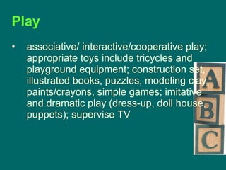 Play  associative/ interactive/cooperative play; appropriate toys include tricycles and playground equipment; construction set, illustrated books, puzzles, modeling clay, paints/crayons, simple games; imitative and dramatic play (dress-up, doll house, puppets); supervise TV  