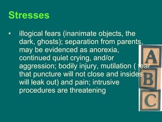 Stresses  illogical fears (inanimate objects, the dark, ghosts); separation from parents, may be evidenced as anorexia, continued quiet crying, and/or aggression; bodily injury, mutilation ( fear that puncture will not close and insides will leak out) and pain; intrusive procedures are threatening 