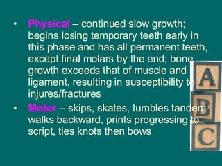 Physical  – continued slow growth; begins losing temporary teeth early in this phase and has all permanent teeth, except final molars by the end; bone growth exceeds that of muscle and ligament, resulting in susceptibility to injures/fractures Motor  – skips, skates, tumbles tandem walks backward, prints progressing to script, ties knots then bows 