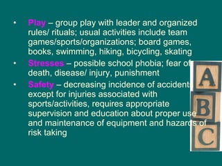 Play  – group play with leader and organized rules/ rituals; usual activities include team games/sports/organizations; board games, books, swimming, hiking, bicycling, skating Stresses  – possible school phobia; fear of death, disease/ injury, punishment Safety   – decreasing incidence of accidents except for injuries associated with sports/activities, requires appropriate supervision and education about proper use and maintenance of equipment and hazards of risk taking 