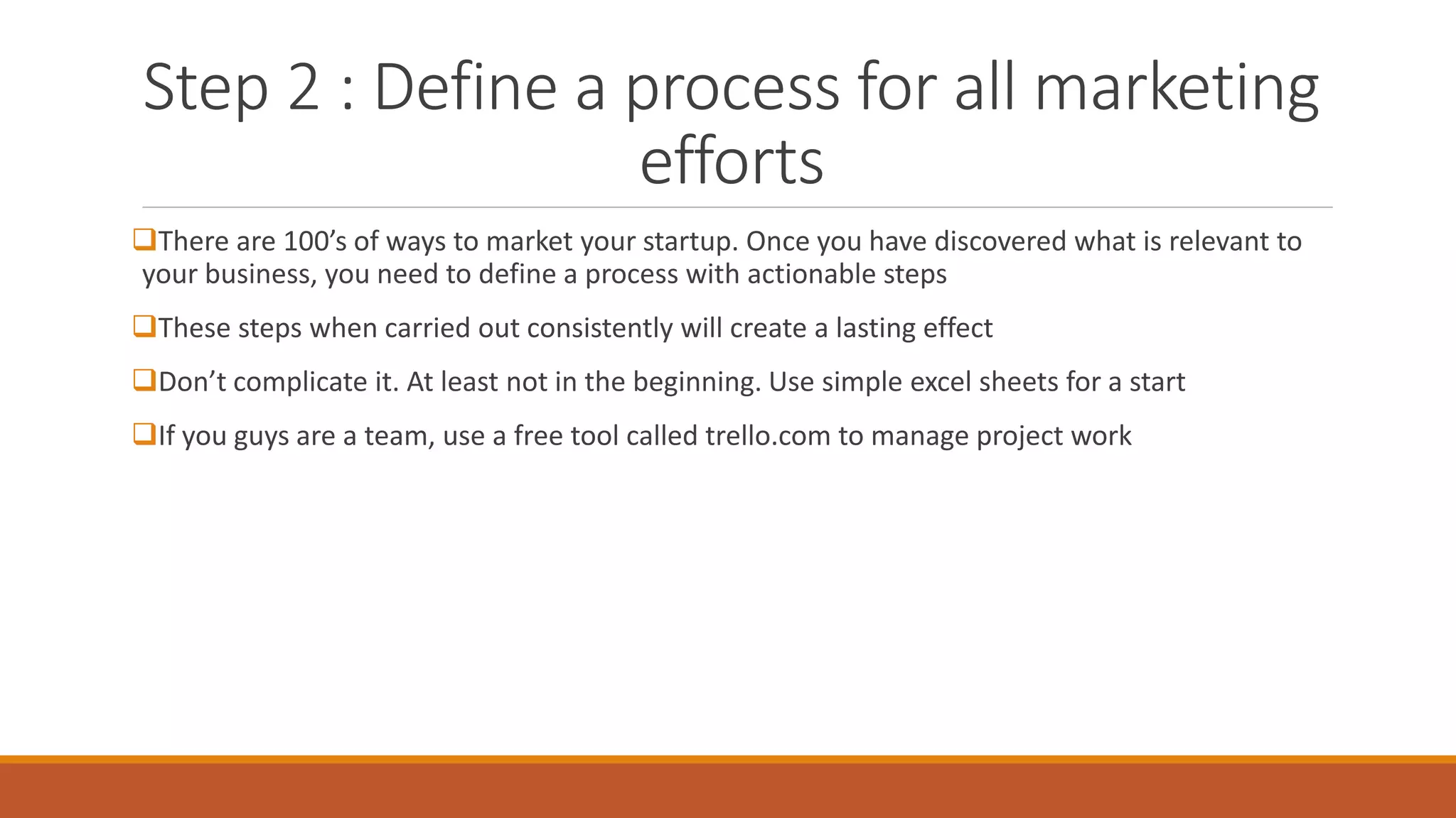 Step 2 : Define a process for all marketing
efforts
There are 100’s of ways to market your startup. Once you have discovered what is relevant to
your business, you need to define a process with actionable steps
These steps when carried out consistently will create a lasting effect
Don’t complicate it. At least not in the beginning. Use simple excel sheets for a start
If you guys are a team, use a free tool called trello.com to manage project work
 