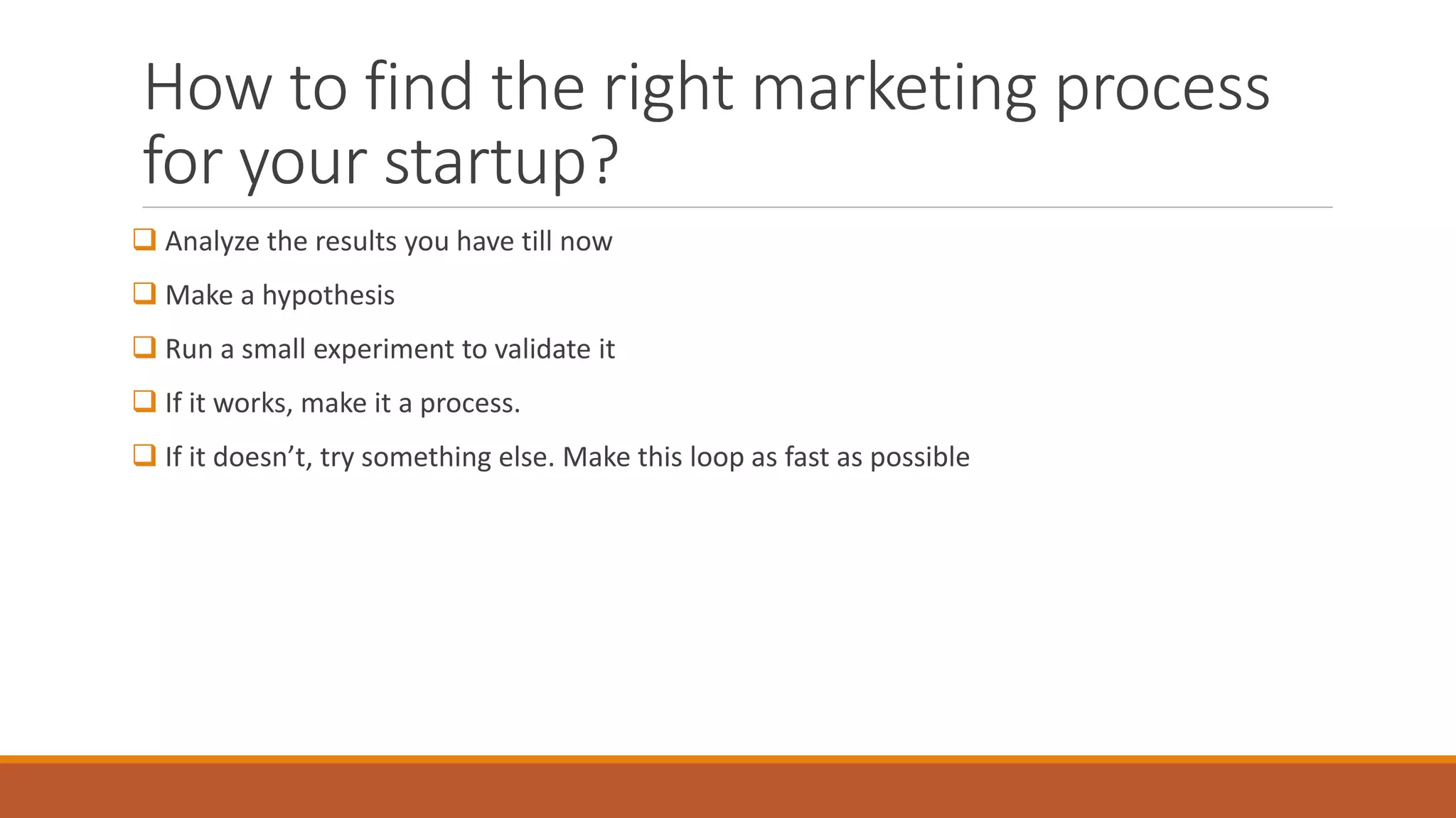 How to find the right marketing process
for your startup?
 Analyze the results you have till now
 Make a hypothesis
 Run a small experiment to validate it
 If it works, make it a process.
 If it doesn’t, try something else. Make this loop as fast as possible
 