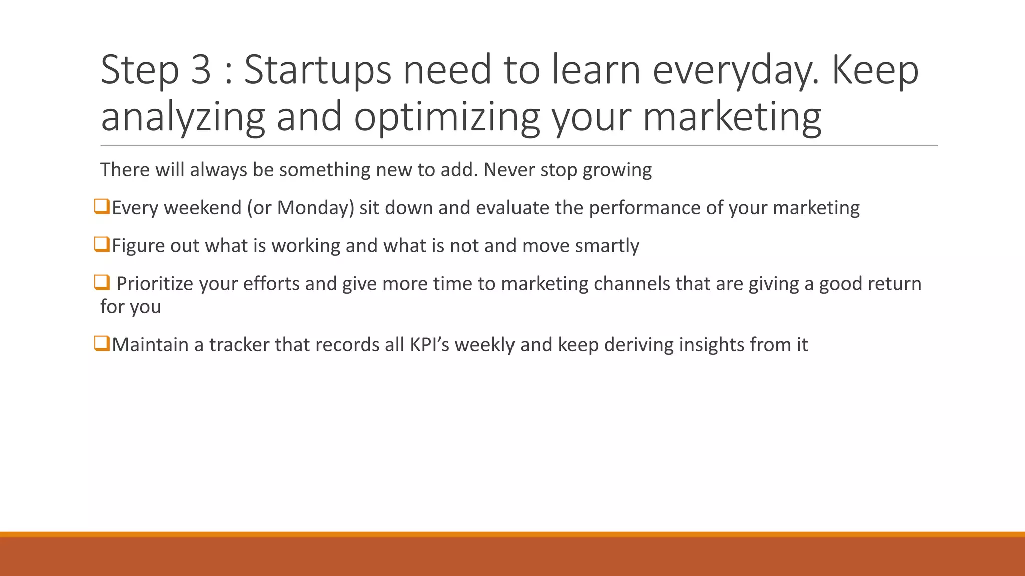 Step 3 : Startups need to learn everyday. Keep
analyzing and optimizing your marketing
There will always be something new to add. Never stop growing
Every weekend (or Monday) sit down and evaluate the performance of your marketing
Figure out what is working and what is not and move smartly
 Prioritize your efforts and give more time to marketing channels that are giving a good return
for you
Maintain a tracker that records all KPI’s weekly and keep deriving insights from it
 