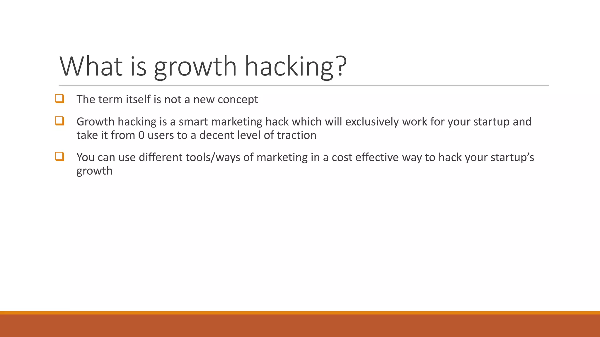 What is growth hacking?
 The term itself is not a new concept
 Growth hacking is a smart marketing hack which will exclusively work for your startup and
take it from 0 users to a decent level of traction
 You can use different tools/ways of marketing in a cost effective way to hack your startup’s
growth
 