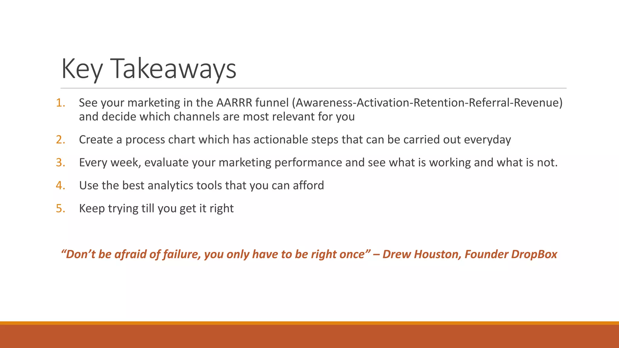 Key Takeaways
1. See your marketing in the AARRR funnel (Awareness-Activation-Retention-Referral-Revenue)
and decide which channels are most relevant for you
2. Create a process chart which has actionable steps that can be carried out everyday
3. Every week, evaluate your marketing performance and see what is working and what is not.
4. Use the best analytics tools that you can afford
5. Keep trying till you get it right
“Don’t be afraid of failure, you only have to be right once” – Drew Houston, Founder DropBox
 