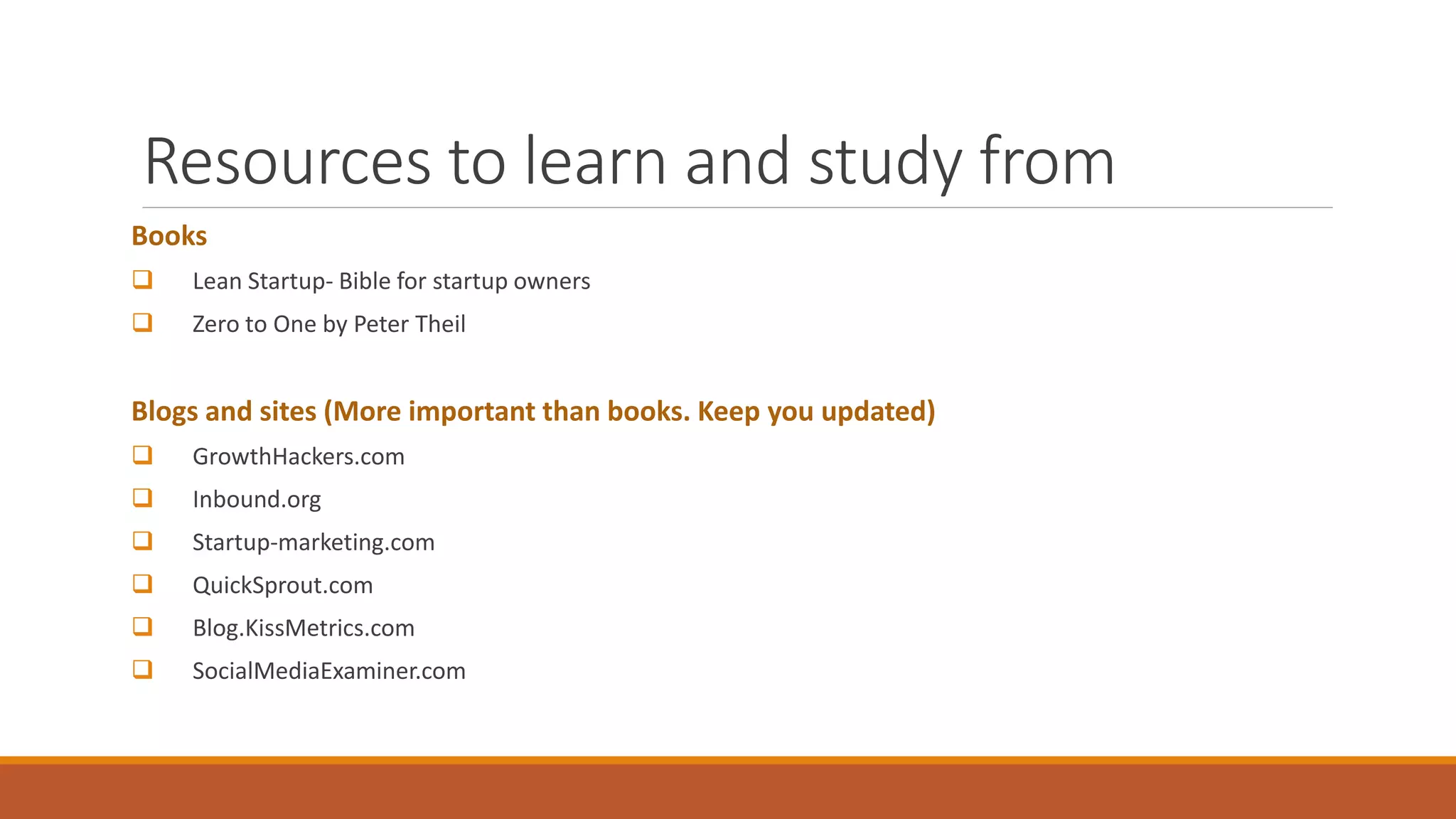 Resources to learn and study from
Books
 Lean Startup- Bible for startup owners
 Zero to One by Peter Theil
Blogs and sites (More important than books. Keep you updated)
 GrowthHackers.com
 Inbound.org
 Startup-marketing.com
 QuickSprout.com
 Blog.KissMetrics.com
 SocialMediaExaminer.com
 