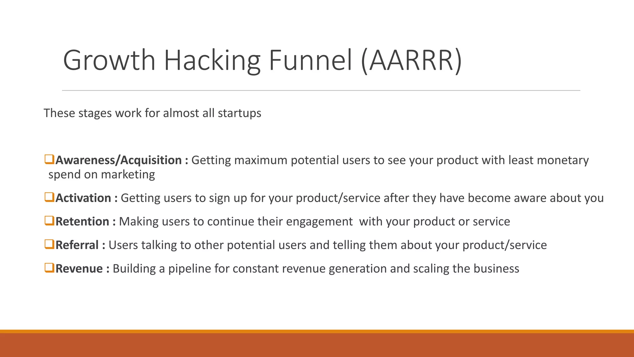 Growth Hacking Funnel (AARRR)
These stages work for almost all startups
Awareness/Acquisition : Getting maximum potential users to see your product with least monetary
spend on marketing
Activation : Getting users to sign up for your product/service after they have become aware about you
Retention : Making users to continue their engagement with your product or service
Referral : Users talking to other potential users and telling them about your product/service
Revenue : Building a pipeline for constant revenue generation and scaling the business
 