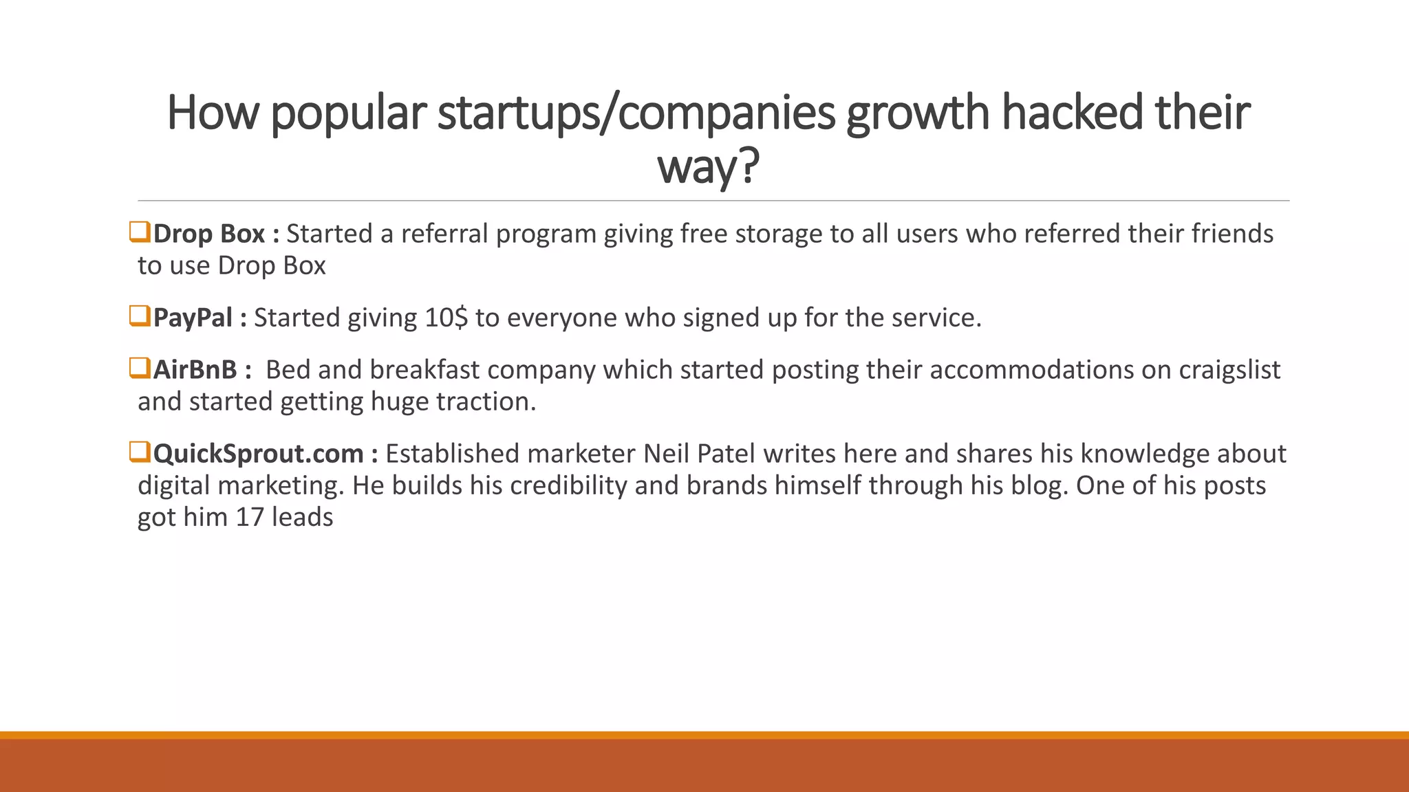 How popular startups/companies growth hacked their
way?
Drop Box : Started a referral program giving free storage to all users who referred their friends
to use Drop Box
PayPal : Started giving 10$ to everyone who signed up for the service.
AirBnB : Bed and breakfast company which started posting their accommodations on craigslist
and started getting huge traction.
QuickSprout.com : Established marketer Neil Patel writes here and shares his knowledge about
digital marketing. He builds his credibility and brands himself through his blog. One of his posts
got him 17 leads
 