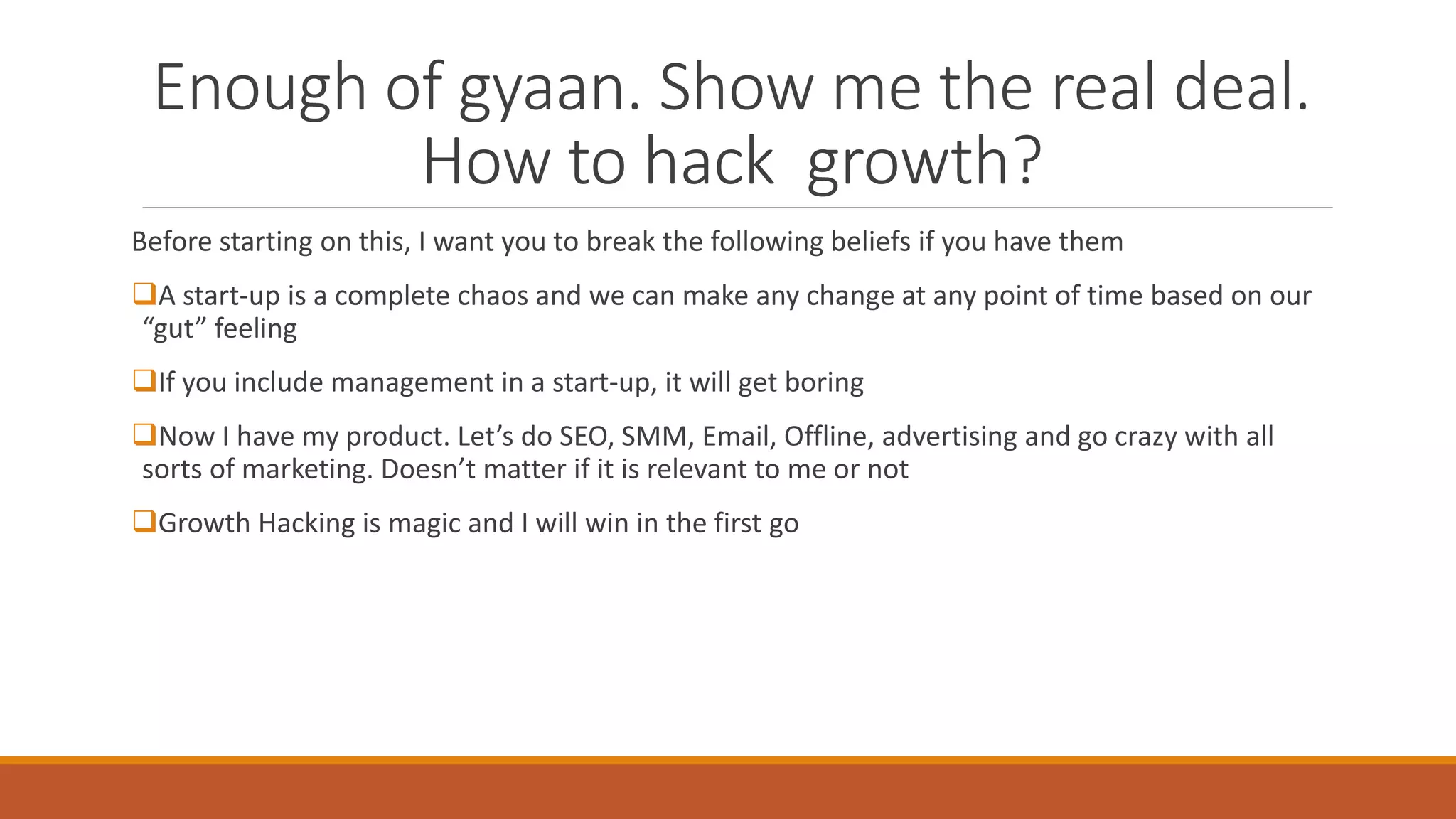 Enough of gyaan. Show me the real deal.
How to hack growth?
Before starting on this, I want you to break the following beliefs if you have them
A start-up is a complete chaos and we can make any change at any point of time based on our
“gut” feeling
If you include management in a start-up, it will get boring
Now I have my product. Let’s do SEO, SMM, Email, Offline, advertising and go crazy with all
sorts of marketing. Doesn’t matter if it is relevant to me or not
Growth Hacking is magic and I will win in the first go
 