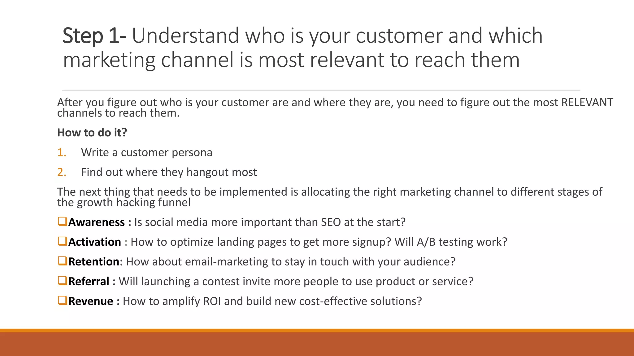 Step 1- Understand who is your customer and which
marketing channel is most relevant to reach them
After you figure out who is your customer are and where they are, you need to figure out the most RELEVANT
channels to reach them.
How to do it?
1. Write a customer persona
2. Find out where they hangout most
The next thing that needs to be implemented is allocating the right marketing channel to different stages of
the growth hacking funnel
Awareness : Is social media more important than SEO at the start?
Activation : How to optimize landing pages to get more signup? Will A/B testing work?
Retention: How about email-marketing to stay in touch with your audience?
Referral : Will launching a contest invite more people to use product or service?
Revenue : How to amplify ROI and build new cost-effective solutions?
 