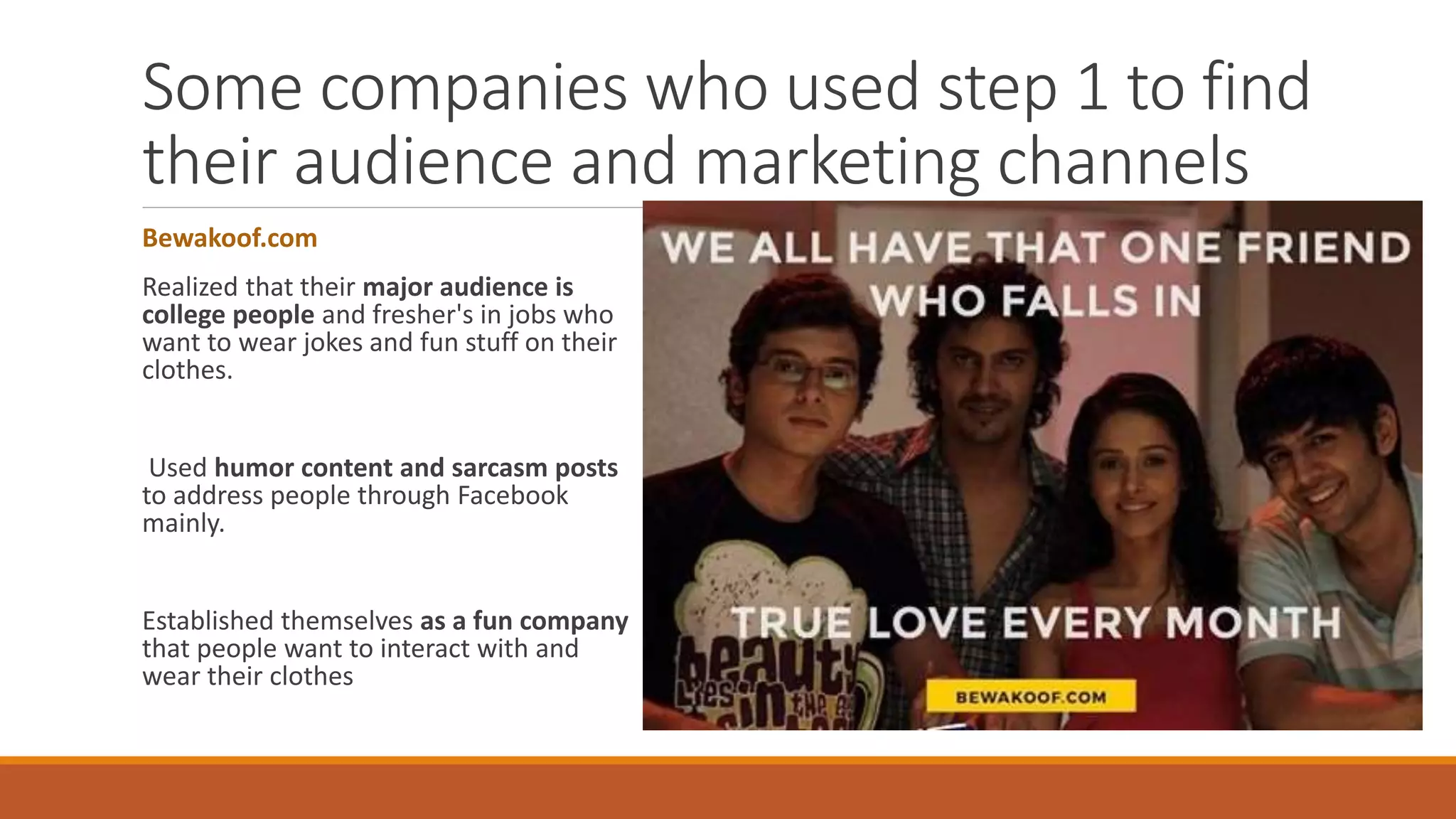 Some companies who used step 1 to find
their audience and marketing channels
Bewakoof.com
Realized that their major audience is
college people and fresher's in jobs who
want to wear jokes and fun stuff on their
clothes.
Used humor content and sarcasm posts
to address people through Facebook
mainly.
Established themselves as a fun company
that people want to interact with and
wear their clothes
 