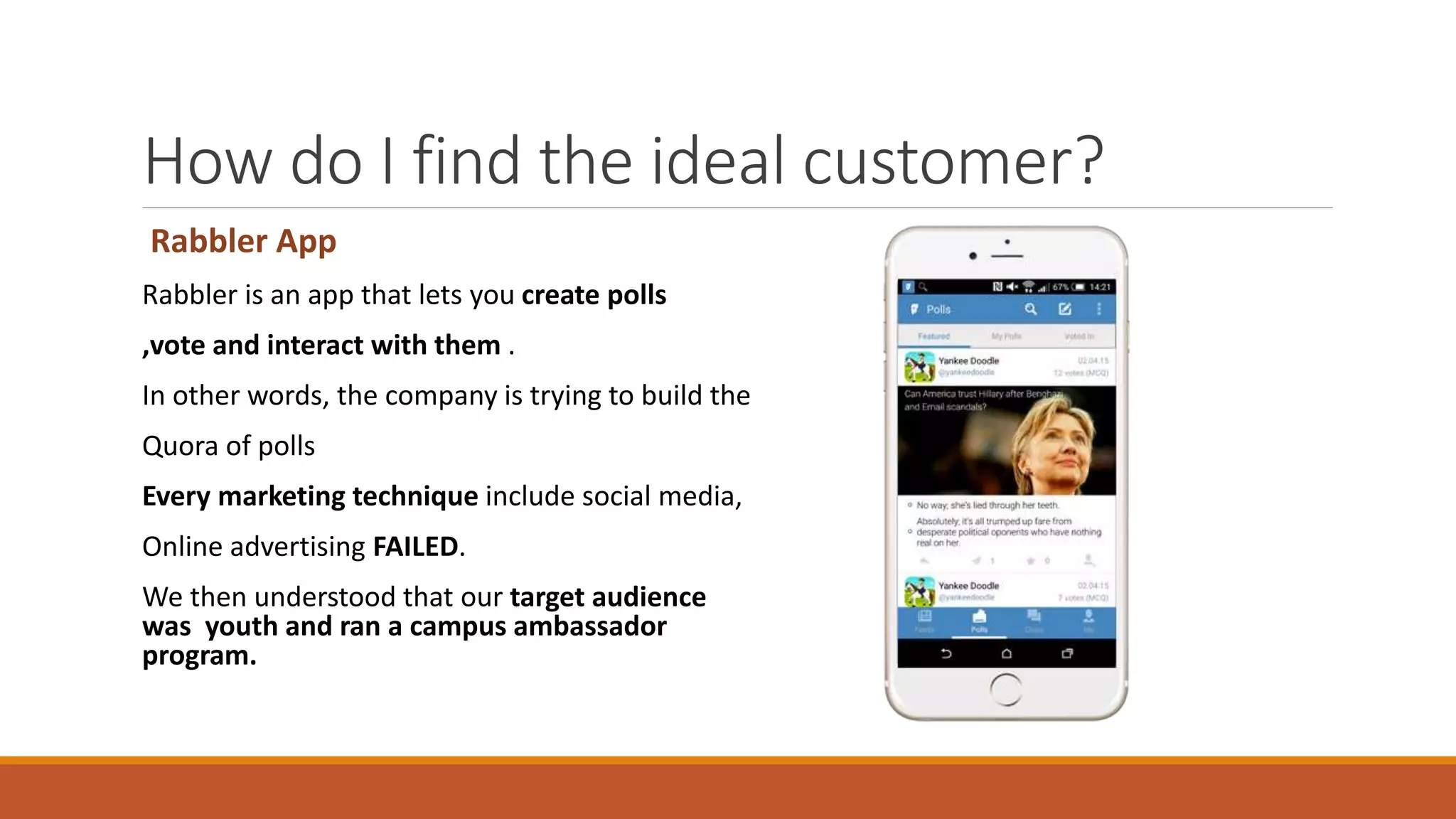 How do I find the ideal customer?
Rabbler App
Rabbler is an app that lets you create polls
,vote and interact with them .
In other words, the company is trying to build the
Quora of polls
Every marketing technique include social media,
Online advertising FAILED.
We then understood that our target audience
was youth and ran a campus ambassador
program.
 