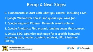 Recap & Next Steps:
0. Fundamentals: Start with what you control, including CTAs.
1. Google Webmaster Tools: Find queries you rank for.
2. Google Keyword Planner: Research search volume.
3. Google Analytics: Find organic landing pages that convert.
4. Onsite SEO: Optimize each page for a specific keyword
targeting title, header, content, alt-text, URL & internal
linking.
 