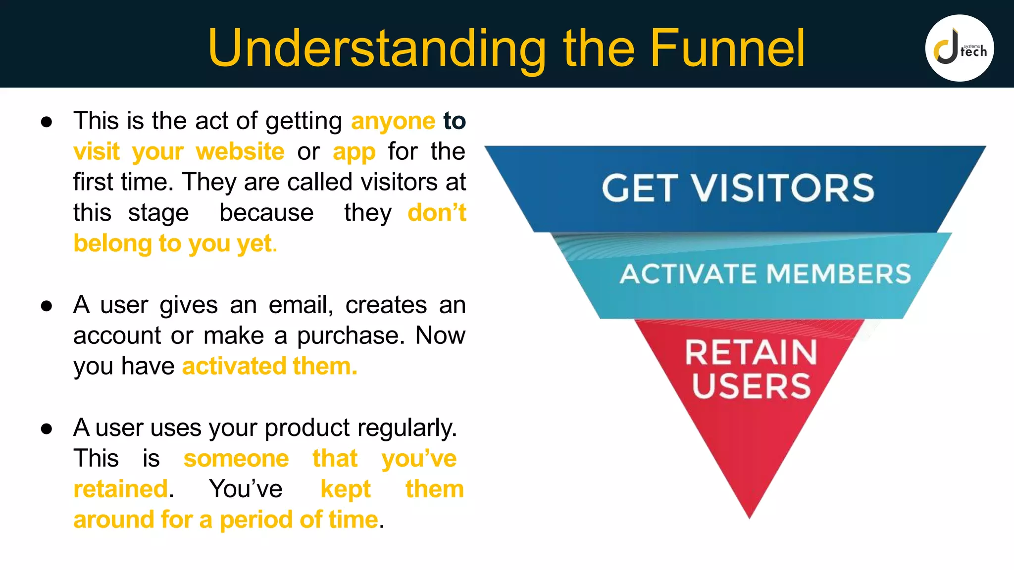 Understanding the Funnel
● This is the act of getting anyone to
visit your website or app for the
first time. They are called visitors at
this stage because they don’t
belong to you yet.
● A user gives an email, creates an
account or make a purchase. Now
you have activated them.
● A user uses your product regularly.
This is someone that you’ve
retained. You’ve kept them
around for a period of time.
 