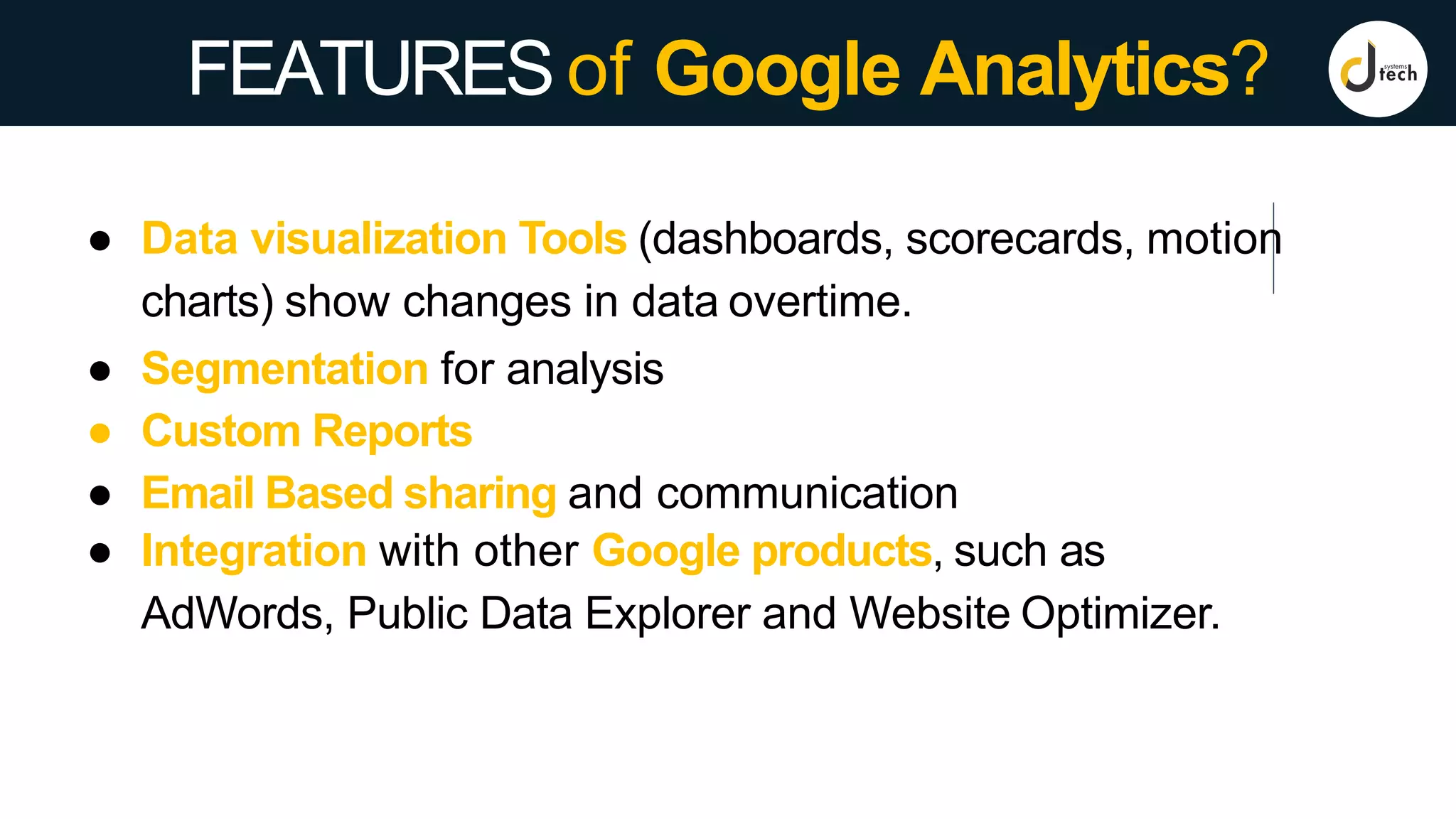 FEATURESof Google Analytics?
● Data visualization Tools (dashboards, scorecards, motion
charts) show changes in data overtime.
● Segmentation for analysis
● Custom Reports
● Email Based sharing and communication
● Integration with other Google products, such as
AdWords, Public Data Explorer and Website Optimizer.
 