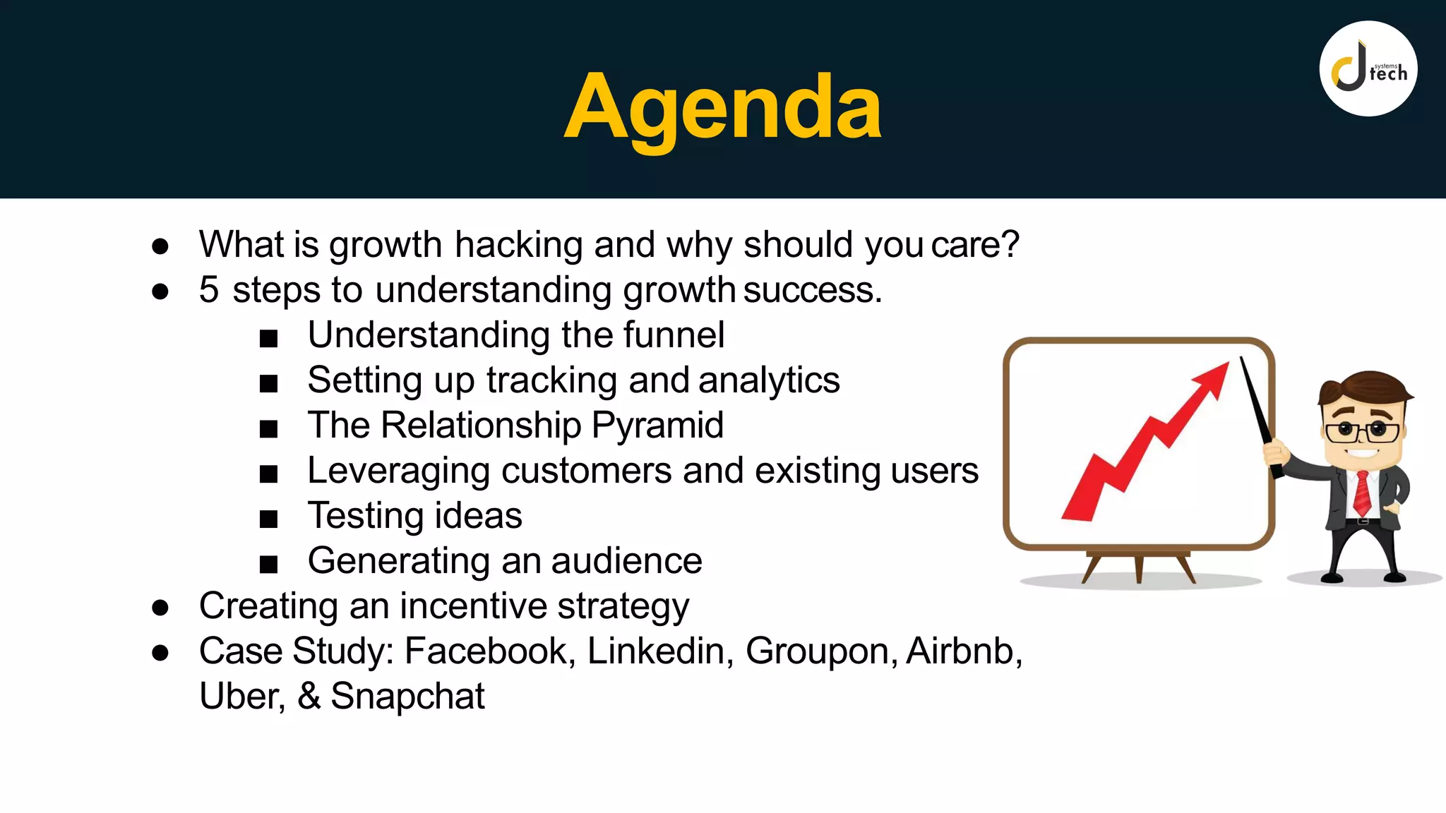 Agenda
● What is growth hacking and why should you care?
● 5 steps to understanding growth success.
■ Understanding the funnel
■ Setting up tracking and analytics
■ The Relationship Pyramid
■ Leveraging customers and existing users
■ Testing ideas
■ Generating an audience
● Creating an incentive strategy
● Case Study: Facebook, Linkedin, Groupon, Airbnb,
Uber, & Snapchat
 