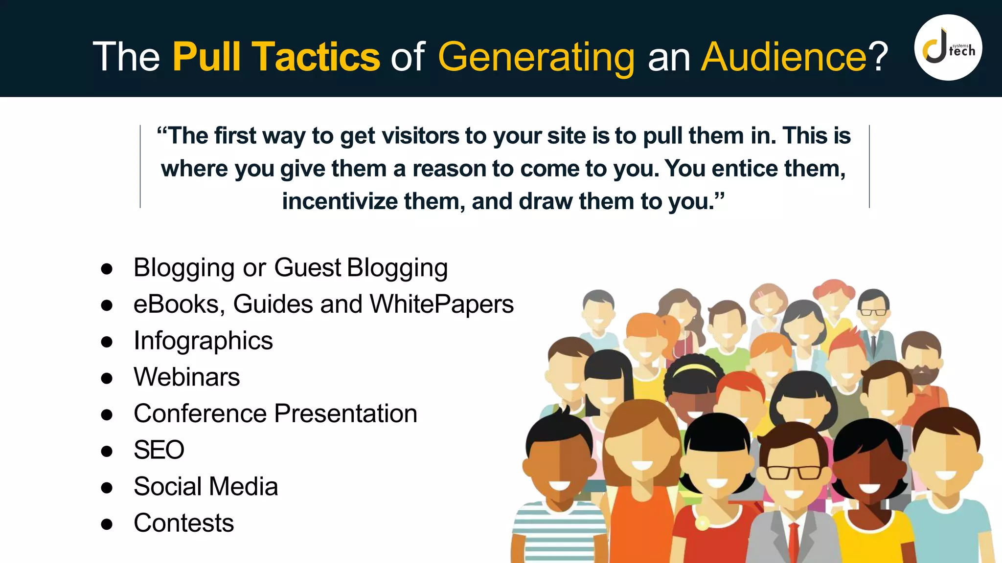 The Pull Tactics of Generating an Audience?
“The first way to get visitors to your site is to pull them in. This is
where you give them a reason to come to you. You entice them,
incentivize them, and draw them to you.”
● Blogging or Guest Blogging
● eBooks, Guides and WhitePapers
● Infographics
● Webinars
● Conference Presentation
● SEO
● Social Media
● Contests
 