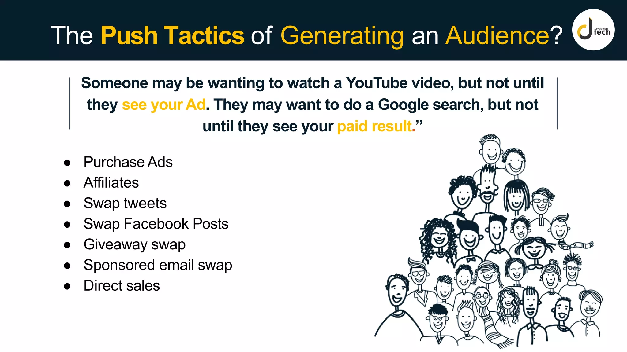 The Push Tactics of Generating an Audience?
Someone may be wanting to watch a YouTube video, but not until
they see your Ad. They may want to do a Google search, but not
until they see your paid result.”
● Purchase Ads
● Affiliates
● Swap tweets
● Swap Facebook Posts
● Giveaway swap
● Sponsored email swap
● Direct sales
 