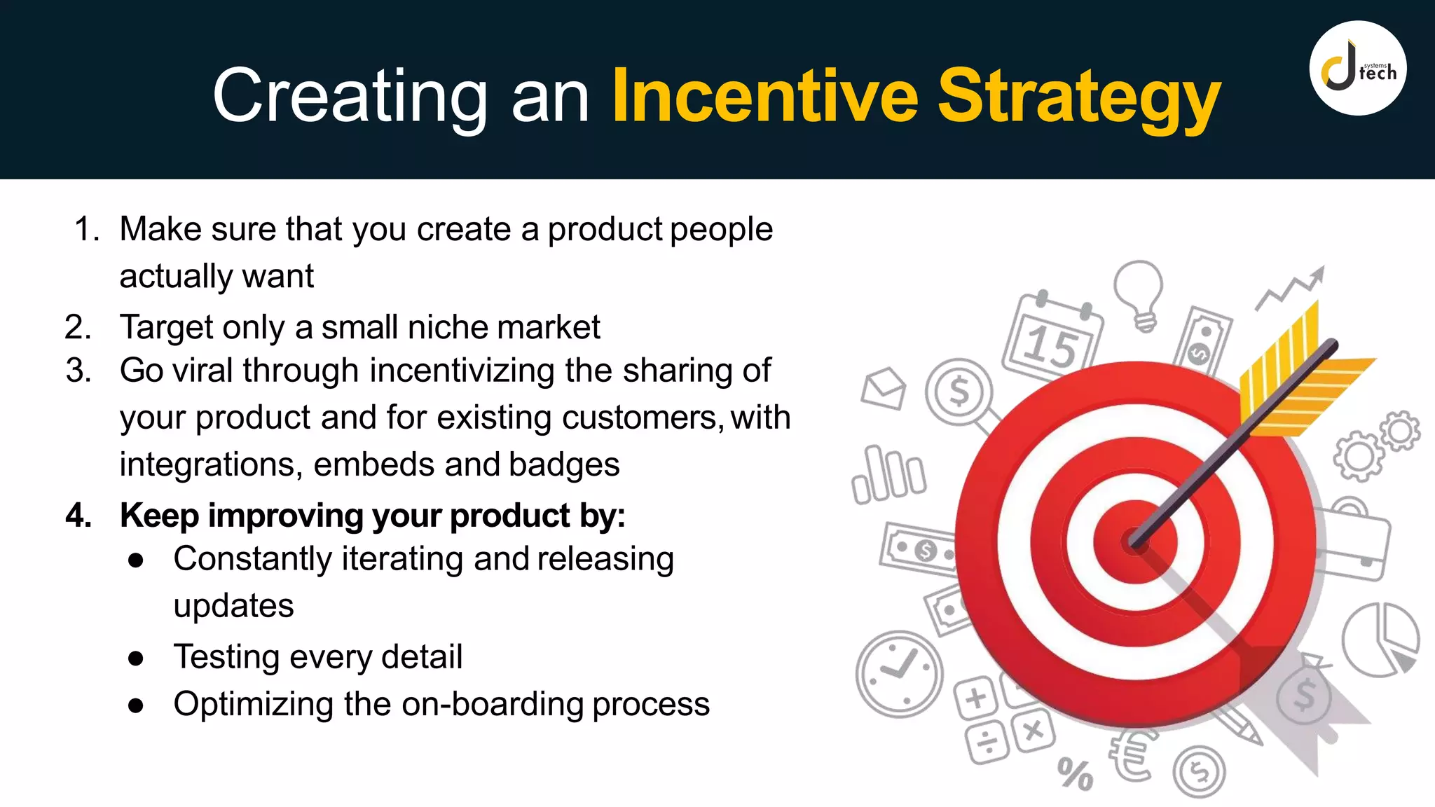 Creating an Incentive Strategy
1. Make sure that you create a product people
actually want
2. Target only a small niche market
3. Go viral through incentivizing the sharing of
your product and for existing customers,with
integrations, embeds and badges
4. Keep improving your product by:
● Constantly iterating and releasing
updates
● Testing every detail
● Optimizing the on-boarding process
 