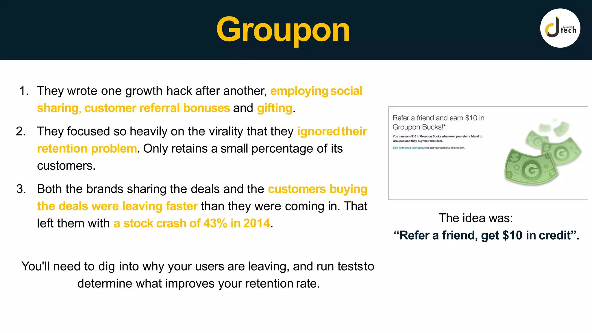 Groupon
The idea was:
“Refer a friend, get $10 in credit”.
1. They wrote one growth hack after another, employingsocial
sharing, customer referral bonuses and gifting.
2. They focused so heavily on the virality that they ignoredtheir
retention problem. Only retains a small percentage of its
customers.
3. Both the brands sharing the deals and the customers buying
the deals were leaving faster than they were coming in. That
left them with a stock crash of 43% in 2014.
You'll need to dig into why your users are leaving, and run teststo
determine what improves your retention rate.
 