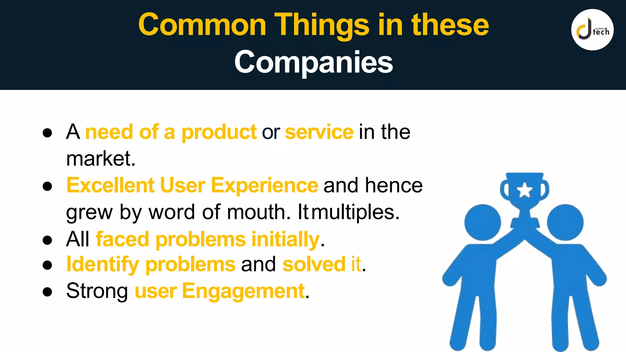 ● A need of a product or service in the
market.
● Excellent User Experience and hence
grew by word of mouth. Itmultiples.
● All faced problems initially.
● Identify problems and solved it.
● Strong user Engagement.
Common Things in these
Companies
 