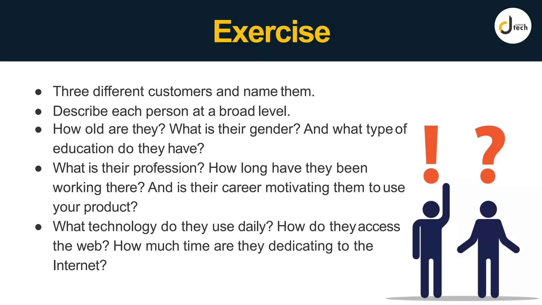 ● Three different customers and name them.
● Describe each person at a broad level.
● How old are they? What is their gender? And what typeof
education do they have?
● What is their profession? How long have they been
working there? And is their career motivating them to use
your product?
● What technology do they use daily? How do theyaccess
the web? How much time are they dedicating to the
Internet?
Exercise
 