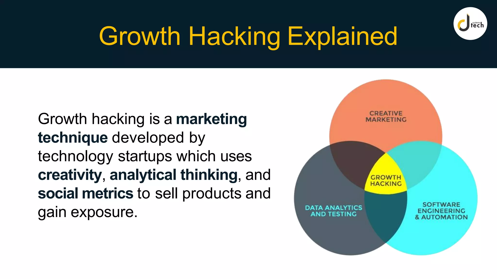 Growth Hacking Explained
Growth hacking is a marketing
technique developed by
technology startups which uses
creativity, analytical thinking, and
social metrics to sell products and
gain exposure.
 