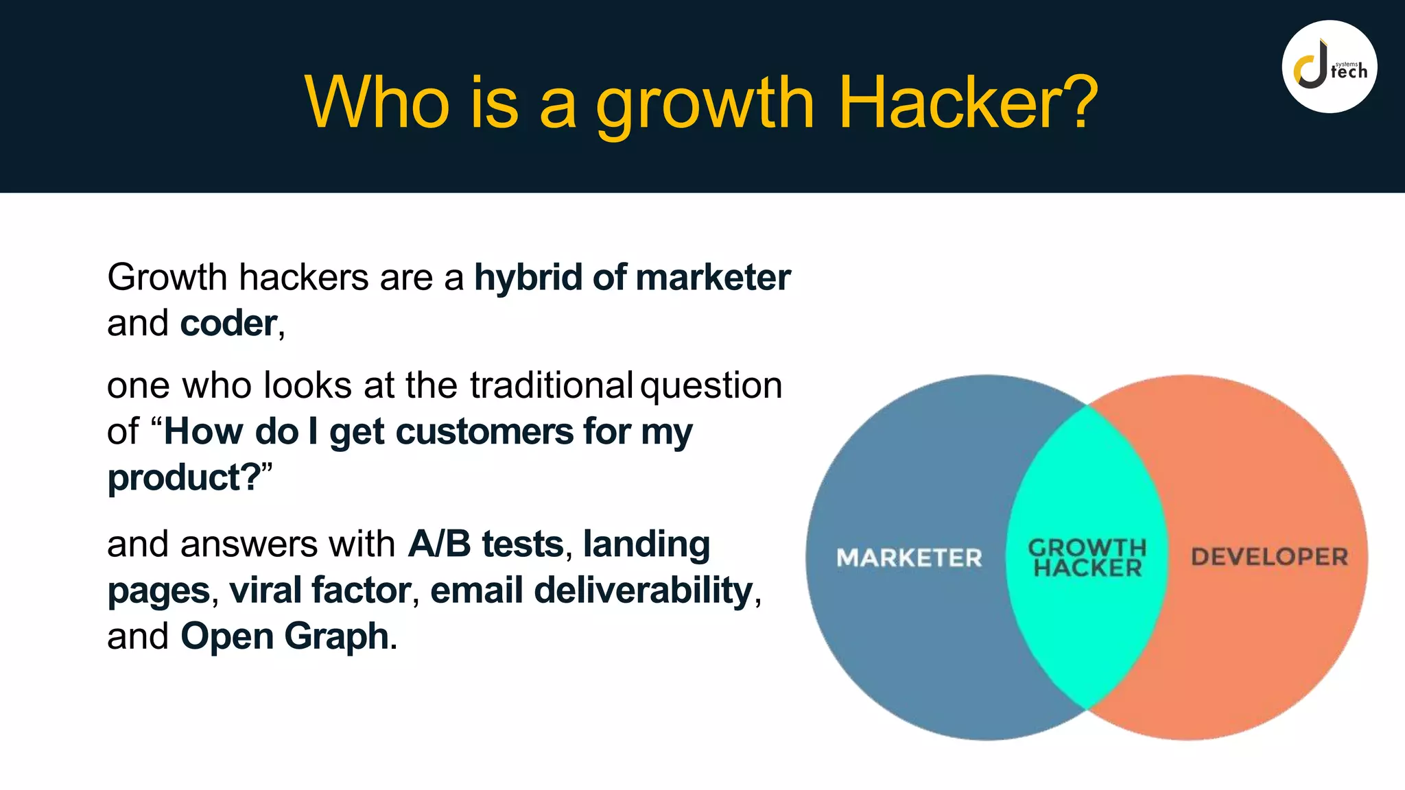 Who is a growth Hacker?
Growth hackers are a hybrid of marketer
and coder,
one who looks at the traditionalquestion
of “How do I get customers for my
product?”
and answers with A/B tests, landing
pages, viral factor, email deliverability,
and Open Graph.
 