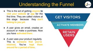 Understanding the Funnel
● This is the act of getting anyone to
visit your website or app for the
first time. They are called visitors at
this stage because they don’t
belong to you yet.
● A user gives an email, creates an
account or make a purchase. Now
you have activated them.
● A user uses your product regularly.
This is someone that you’ve
retained. You’ve kept them
around for a period of time.
 