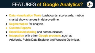 FEATURESof Google Analytics?
● Data visualization Tools (dashboards, scorecards, motion
charts) show changes in data overtime.
● Segmentation for analysis
● Custom Reports
● Email Based sharing and communication
● Integration with other Google products, such as
AdWords, Public Data Explorer and Website Optimizer.
 