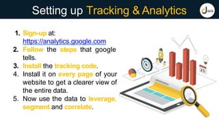Setting up Tracking & Analytics
1. Sign-up at:
https://analytics.google.com
2. Follow the steps that google
tells.
3. Install the tracking code.
4. Install it on every page of your
website to get a clearer view of
the entire data.
5. Now use the data to leverage,
segment and correlate.
 