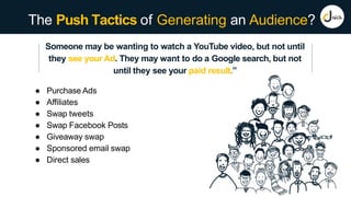 The Push Tactics of Generating an Audience?
Someone may be wanting to watch a YouTube video, but not until
they see your Ad. They may want to do a Google search, but not
until they see your paid result.”
● Purchase Ads
● Affiliates
● Swap tweets
● Swap Facebook Posts
● Giveaway swap
● Sponsored email swap
● Direct sales
 