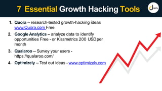 7 Essential Growth Hacking Tools
1. Quora -- research-tested growth-hacking ideas
www.Quora.com Free
2. Google Analytics -- analyze data to identify
opportunities Free - or Kissmetrics 200 USDper
month
3. Qualaroo -- Survey your users -
https://qualaroo.com/
4. Optimizely -- Test out ideas - www.optimizely.com
 