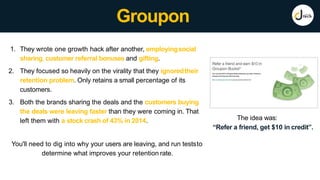 Groupon
The idea was:
“Refer a friend, get $10 in credit”.
1. They wrote one growth hack after another, employingsocial
sharing, customer referral bonuses and gifting.
2. They focused so heavily on the virality that they ignoredtheir
retention problem. Only retains a small percentage of its
customers.
3. Both the brands sharing the deals and the customers buying
the deals were leaving faster than they were coming in. That
left them with a stock crash of 43% in 2014.
You'll need to dig into why your users are leaving, and run teststo
determine what improves your retention rate.
 