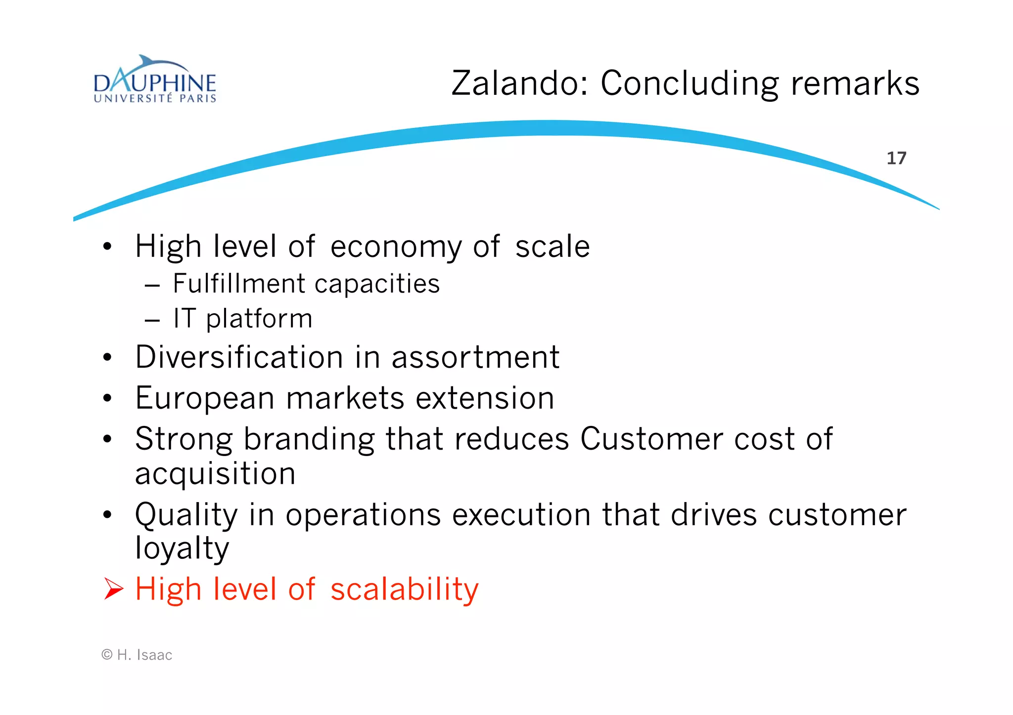 Zalando: Concluding remarks
•  High level of economy of scale
–  Fulfillment capacities
–  IT platform
•  Diversification in assortment
•  European markets extension
•  Strong branding that reduces Customer cost of
acquisition
•  Quality in operations execution that drives customer
loyalty
Ø High level of scalability
© H. Isaac
17
 