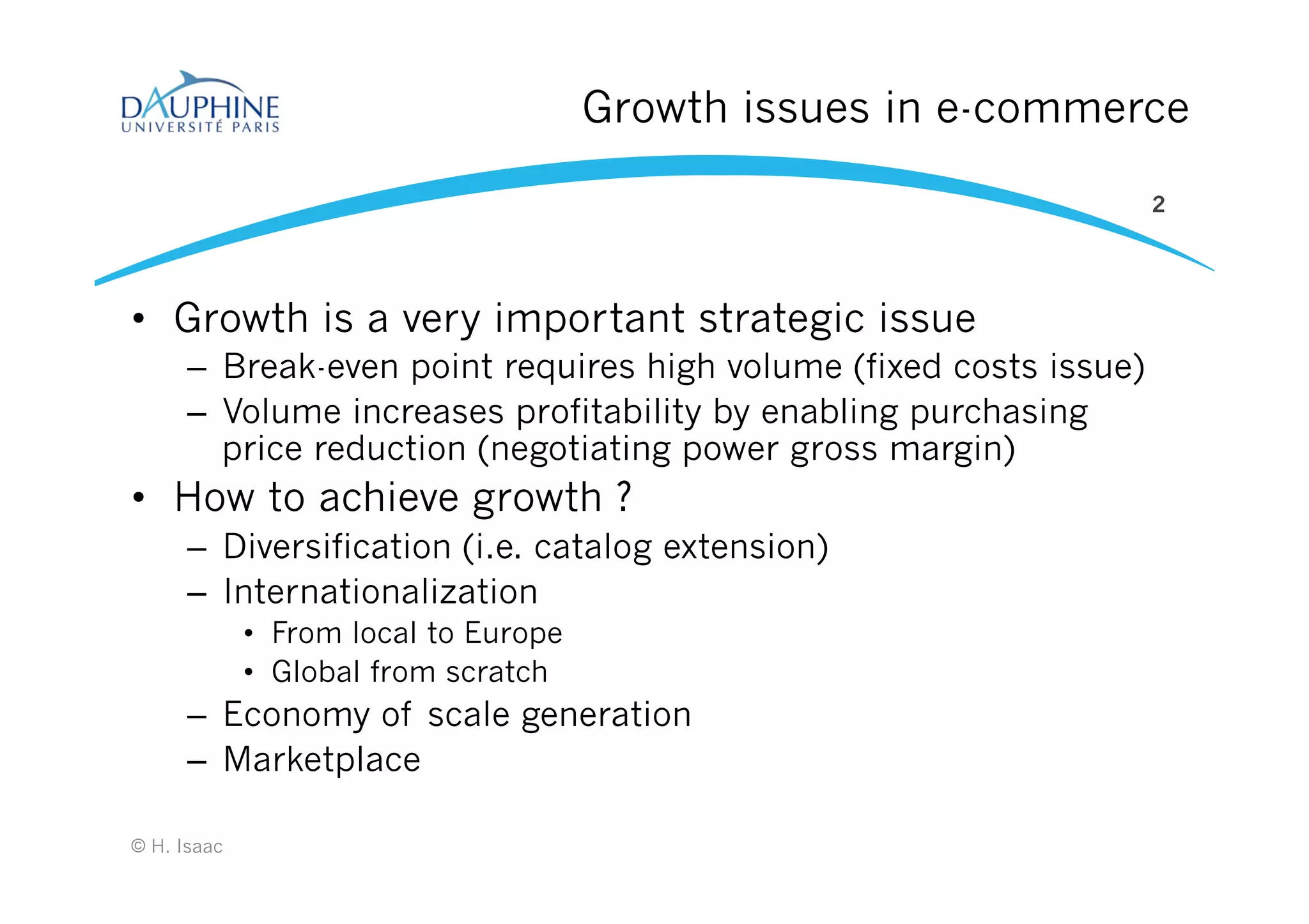 Growth issues in e-commerce
•  Growth is a very important strategic issue
–  Break-even point requires high volume (fixed costs issue)
–  Volume increases profitability by enabling purchasing
price reduction (negotiating power gross margin)
•  How to achieve growth ?
–  Diversification (i.e. catalog extension)
–  Internationalization
•  From local to Europe
•  Global from scratch
–  Economy of scale generation
–  Marketplace
2
© H. Isaac
 