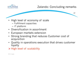 Zalando: Concluding remarks
•  High level of economy of scale
–  Fulfillment capacities
–  IT platform
•  Diversification in assortment
•  European markets extension
•  Strong branding that reduces Customer cost of
acquisition
•  Quality in operations execution that drives customer
loyalty
Ø High level of scalability
© H. Isaac
17
 