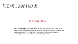 Actionable growth hack #1
Dig into data
Data from Analytics and Sales books can bring out great insights. It will tell you
what’s working and what’s not. Just one blog working for you? See what the topic
was all about and how it is different from others. One product outselling
everything else? Find out what people are liking about it.
 