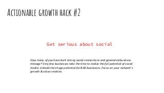 Actionable growth hack #2
Get serious about social
How many of you have built strong social connections and generated business
mileage? Very few businesses take the time to realize the full potential of social
media. LinkedIn has huge potential for B2B businesses. Focus on your network’s
growth & value creation.
 