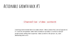 Actionable growth hack #3
Channelize video content
Learning and entertainment are video driven. Video content has a lot of aspects to
it. It can be an explainer video that introduces a product. It can be a tool for
professionals selling their expertise. Video content is the future. So, start
dedicating time on it.
 