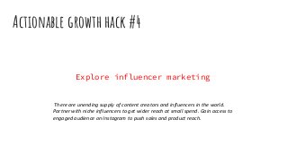 Actionable growth hack #4
Explore influencer marketing
There are unending supply of content creators and influencers in the world.
Partner with niche influencers to get wider reach at small spend. Gain access to
engaged audience on Instagram to push sales and product reach.
 